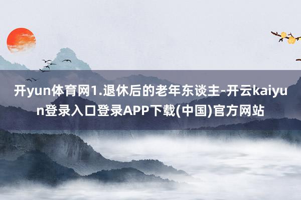 开yun体育网1.退休后的老年东谈主-开云kaiyun登录入口登录APP下载(中国)官方网站