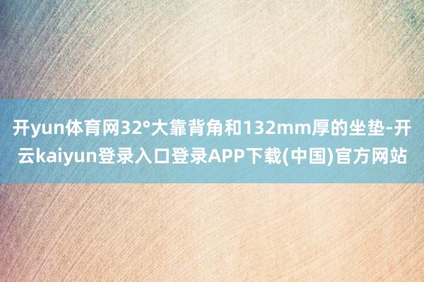 开yun体育网32°大靠背角和132mm厚的坐垫-开云kaiyun登录入口登录APP下载(中国)官方网站