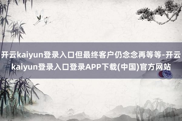 开云kaiyun登录入口但最终客户仍念念再等等-开云kaiyun登录入口登录APP下载(中国)官方网站