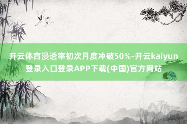 开云体育浸透率初次月度冲破50%-开云kaiyun登录入口登录APP下载(中国)官方网站