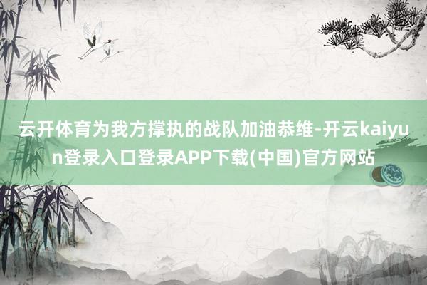 云开体育为我方撑执的战队加油恭维-开云kaiyun登录入口登录APP下载(中国)官方网站