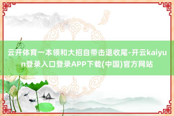 云开体育一本领和大招自带击退收尾-开云kaiyun登录入口登录APP下载(中国)官方网站