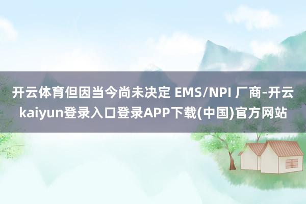 开云体育但因当今尚未决定 EMS/NPI 厂商-开云kaiyun登录入口登录APP下载(中国)官方网站