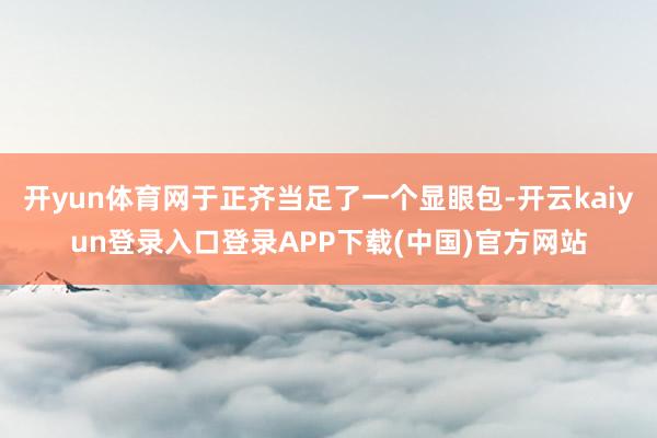 开yun体育网于正齐当足了一个显眼包-开云kaiyun登录入口登录APP下载(中国)官方网站