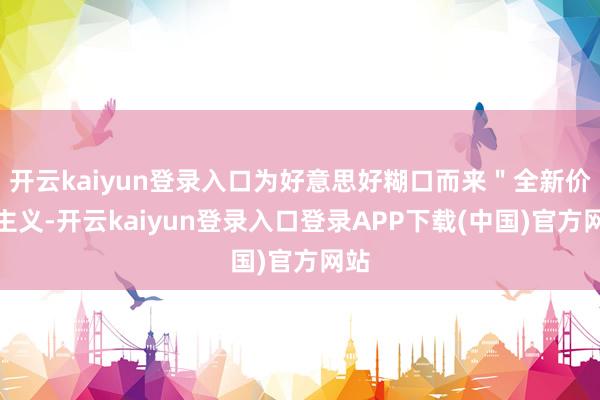 开云kaiyun登录入口为好意思好糊口而来＂全新价值主义-开云kaiyun登录入口登录APP下载(中国)官方网站