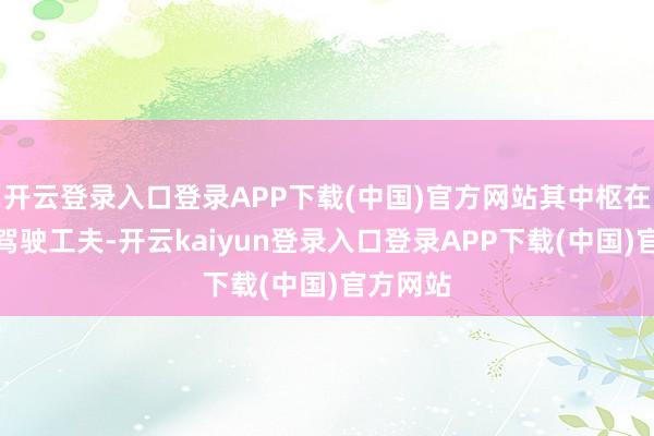 开云登录入口登录APP下载(中国)官方网站其中枢在于自动驾驶工夫-开云kaiyun登录入口登录APP下载(中国)官方网站