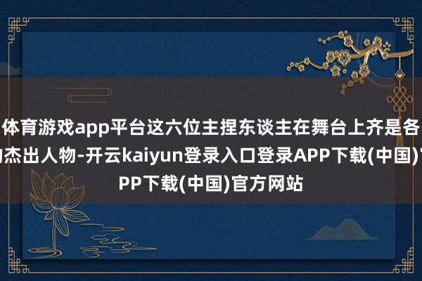 体育游戏app平台这六位主捏东谈主在舞台上齐是各自范畴的杰出人物-开云kaiyun登录入口登录APP下载(中国)官方网站