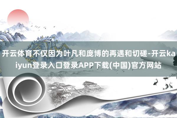 开云体育不仅因为叶凡和庞博的再遇和切磋-开云kaiyun登录入口登录APP下载(中国)官方网站