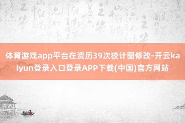 体育游戏app平台在资历39次狡计图修改-开云kaiyun登录入口登录APP下载(中国)官方网站