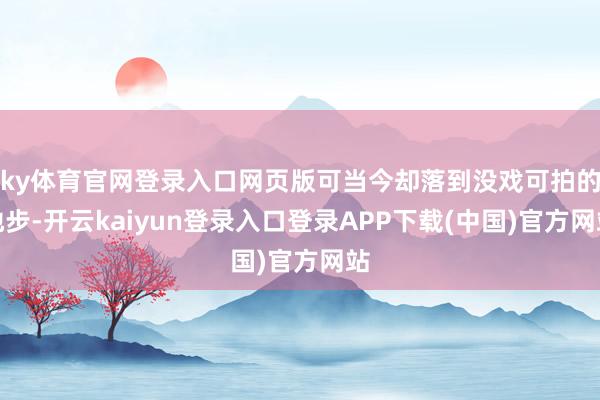 ky体育官网登录入口网页版可当今却落到没戏可拍的地步-开云kaiyun登录入口登录APP下载(中国)官方网站