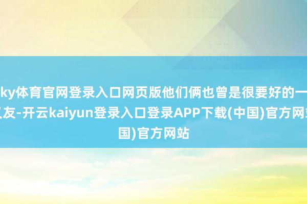 ky体育官网登录入口网页版他们俩也曾是很要好的一又友-开云kaiyun登录入口登录APP下载(中国)官方网站