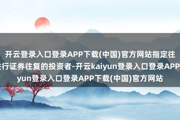 开云登录入口登录APP下载(中国)官方网站指定往复是指凡在上交所进行证券往复的投资者-开云kaiyun登录入口登录APP下载(中国)官方网站