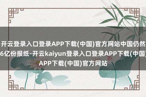 开云登录入口登录APP下载(中国)官方网站中国仍然印刷了266亿份报纸-开云kaiyun登录入口登录APP下载(中国)官方网站