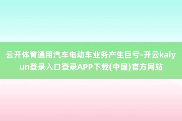 云开体育通用汽车电动车业务产生巨亏-开云kaiyun登录入口登录APP下载(中国)官方网站