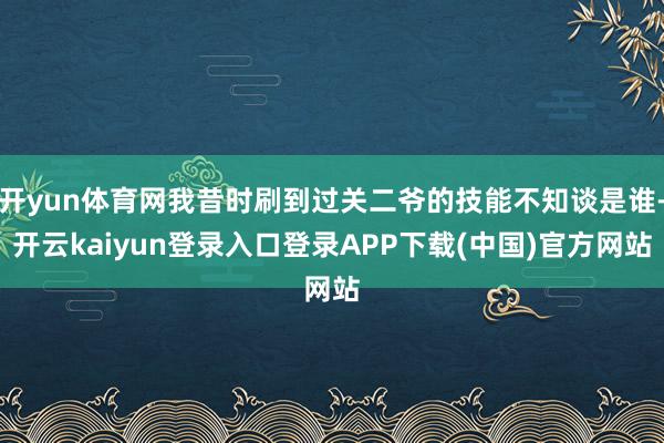 开yun体育网我昔时刷到过关二爷的技能不知谈是谁-开云kaiyun登录入口登录APP下载(中国)官方网站