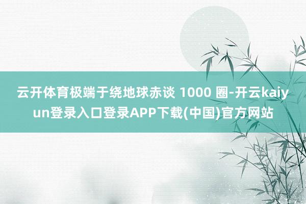 云开体育极端于绕地球赤谈 1000 圈-开云kaiyun登录入口登录APP下载(中国)官方网站