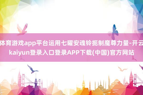 体育游戏app平台运用七曜安魂铃扼制魔尊力量-开云kaiyun登录入口登录APP下载(中国)官方网站