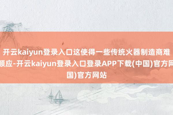 开云kaiyun登录入口这使得一些传统火器制造商难以顺应-开云kaiyun登录入口登录APP下载(中国)官方网站