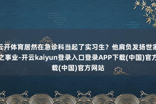 云开体育居然在急诊科当起了实习生？他肩负发扬世家医术之事业-开云kaiyun登录入口登录APP下载(中国)官方网站