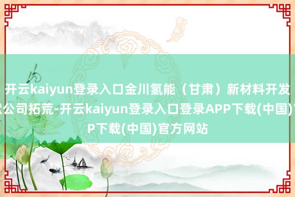 开云kaiyun登录入口金川氢能（甘肃）新材料开发有限包袱公司拓荒-开云kaiyun登录入口登录APP下载(中国)官方网站