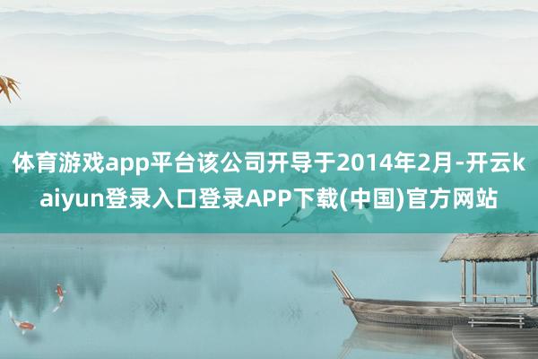 体育游戏app平台该公司开导于2014年2月-开云kaiyun登录入口登录APP下载(中国)官方网站