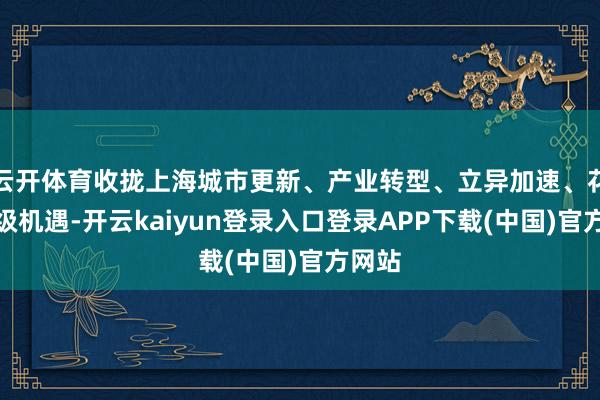 云开体育收拢上海城市更新、产业转型、立异加速、花消升级机遇-开云kaiyun登录入口登录APP下载(中国)官方网站