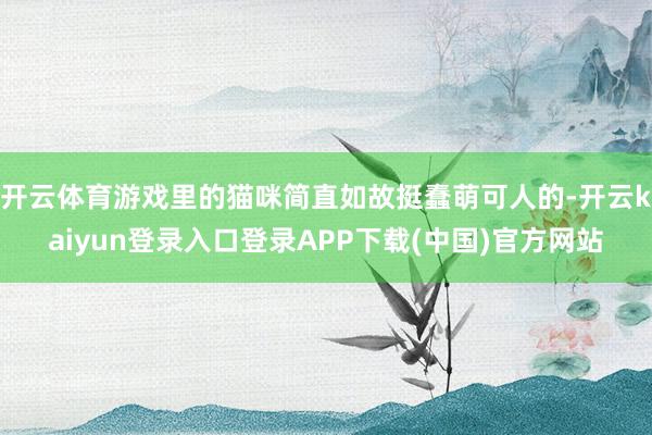 开云体育游戏里的猫咪简直如故挺蠢萌可人的-开云kaiyun登录入口登录APP下载(中国)官方网站