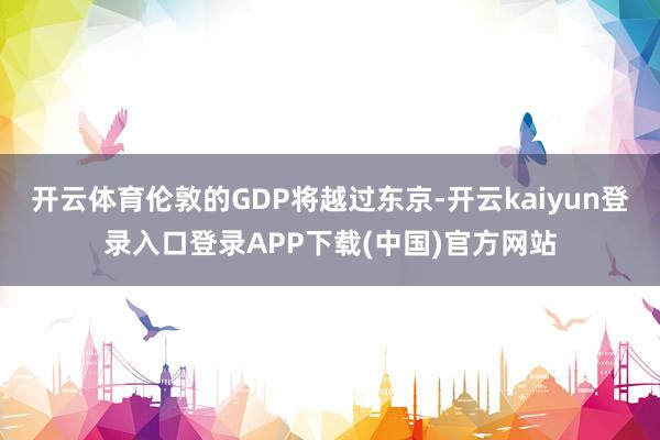 开云体育伦敦的GDP将越过东京-开云kaiyun登录入口登录APP下载(中国)官方网站