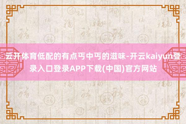 云开体育低配的有点丐中丐的滋味-开云kaiyun登录入口登录APP下载(中国)官方网站