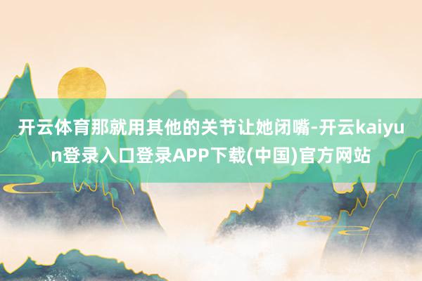 开云体育那就用其他的关节让她闭嘴-开云kaiyun登录入口登录APP下载(中国)官方网站