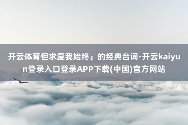 开云体育但求爱我始终」的经典台词-开云kaiyun登录入口登录APP下载(中国)官方网站