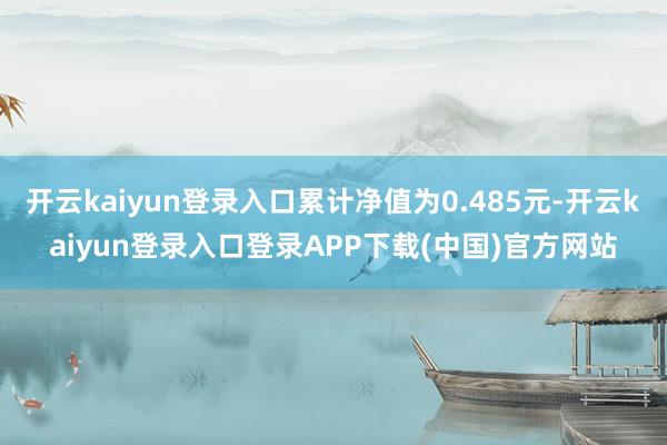 开云kaiyun登录入口累计净值为0.485元-开云kaiyun登录入口登录APP下载(中国)官方网站