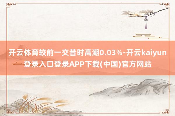 开云体育较前一交昔时高潮0.03%-开云kaiyun登录入口登录APP下载(中国)官方网站