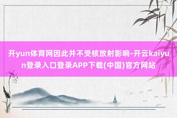 开yun体育网因此并不受核放射影响-开云kaiyun登录入口登录APP下载(中国)官方网站