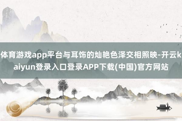 体育游戏app平台与耳饰的灿艳色泽交相照映-开云kaiyun登录入口登录APP下载(中国)官方网站