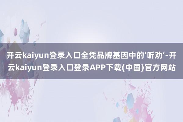 开云kaiyun登录入口全凭品牌基因中的‘听劝’-开云kaiyun登录入口登录APP下载(中国)官方网站