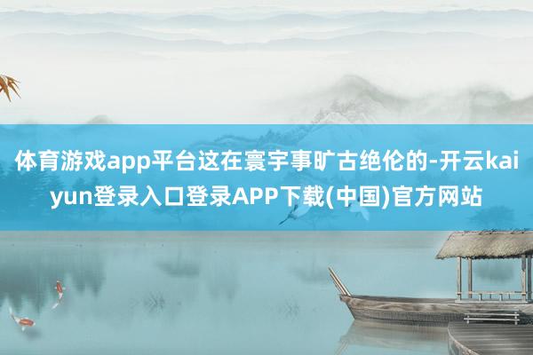 体育游戏app平台这在寰宇事旷古绝伦的-开云kaiyun登录入口登录APP下载(中国)官方网站