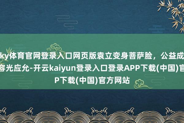 ky体育官网登录入口网页版袁立变身菩萨脸，公益成立让她容光应允-开云kaiyun登录入口登录APP下载(中国)官方网站