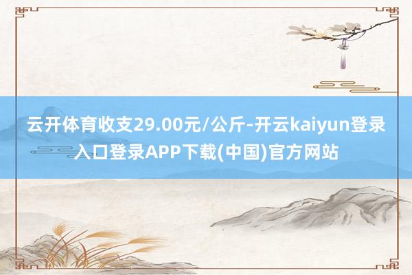 云开体育收支29.00元/公斤-开云kaiyun登录入口登录APP下载(中国)官方网站