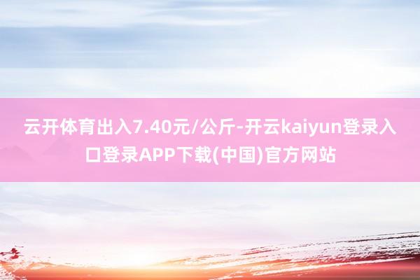 云开体育出入7.40元/公斤-开云kaiyun登录入口登录APP下载(中国)官方网站