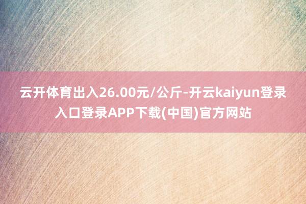 云开体育出入26.00元/公斤-开云kaiyun登录入口登录APP下载(中国)官方网站