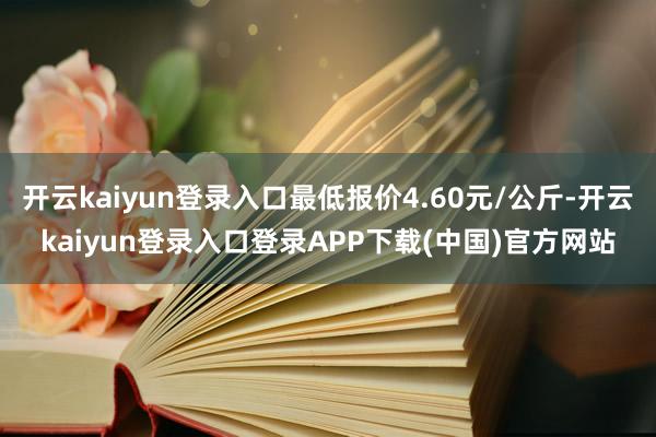 开云kaiyun登录入口最低报价4.60元/公斤-开云kaiyun登录入口登录APP下载(中国)官方网站