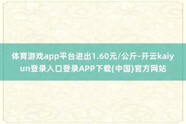 体育游戏app平台进出1.60元/公斤-开云kaiyun登录入口登录APP下载(中国)官方网站