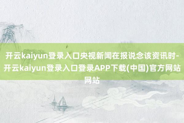 开云kaiyun登录入口央视新闻在报说念该资讯时-开云kaiyun登录入口登录APP下载(中国)官方网站