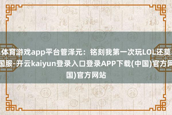 体育游戏app平台管泽元：铭刻我第一次玩LOL还莫得国服-开云kaiyun登录入口登录APP下载(中国)官方网站