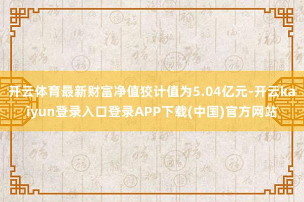 开云体育最新财富净值狡计值为5.04亿元-开云kaiyun登录入口登录APP下载(中国)官方网站