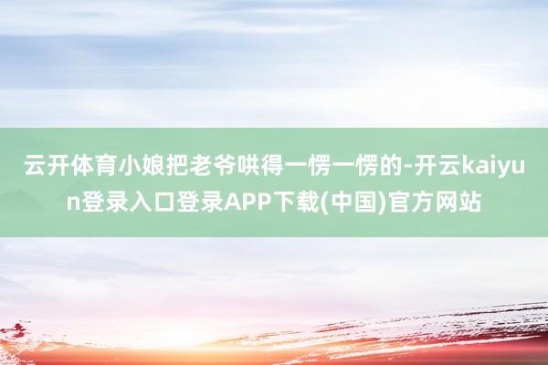 云开体育小娘把老爷哄得一愣一愣的-开云kaiyun登录入口登录APP下载(中国)官方网站