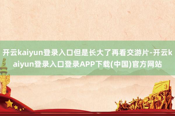 开云kaiyun登录入口但是长大了再看交游片-开云kaiyun登录入口登录APP下载(中国)官方网站