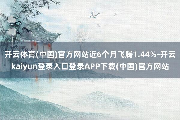 开云体育(中国)官方网站近6个月飞腾1.44%-开云kaiyun登录入口登录APP下载(中国)官方网站