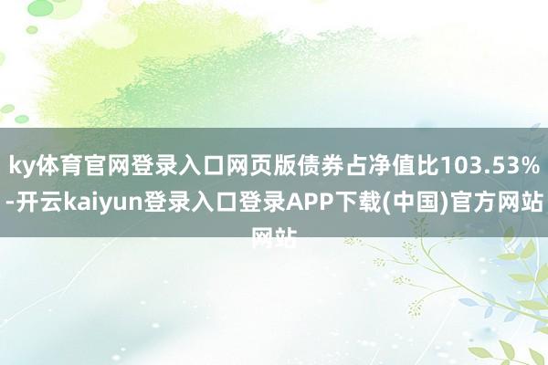 ky体育官网登录入口网页版债券占净值比103.53%-开云kaiyun登录入口登录APP下载(中国)官方网站